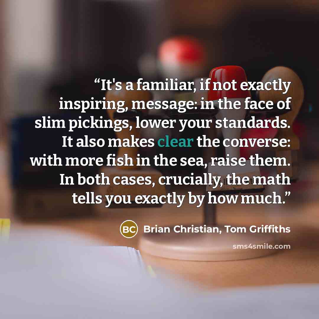 “It's a familiar, if not exactly inspiring, message: in the face of slim pickings, lower your standards. It also makes clear the converse: with more fish in the sea, raise them. In both cases, crucially, the math tells you exactly by how much.” quote by Brian Christian, Tom Griffiths