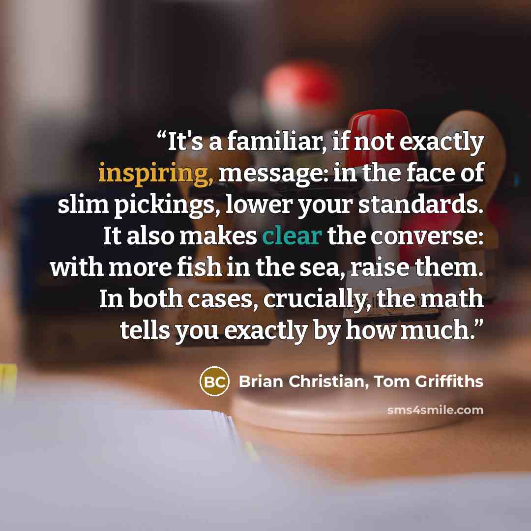“It's a familiar, if not exactly inspiring, message: in the face of slim pickings, lower your standards. It also makes clear the converse: with more fish in the sea, raise them. In both cases, crucially, the math tells you exactly by how much.” quote by Brian Christian, Tom Griffiths