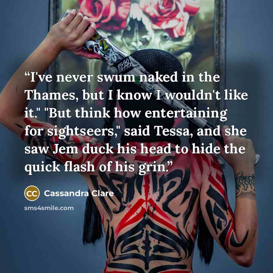 “I've never swum naked in the Thames, but I know I wouldn't like it." "But think how entertaining for sightseers," said Tessa, and she saw Jem duck his head to hide the quick flash of his grin.” quote by Cassandra Clare