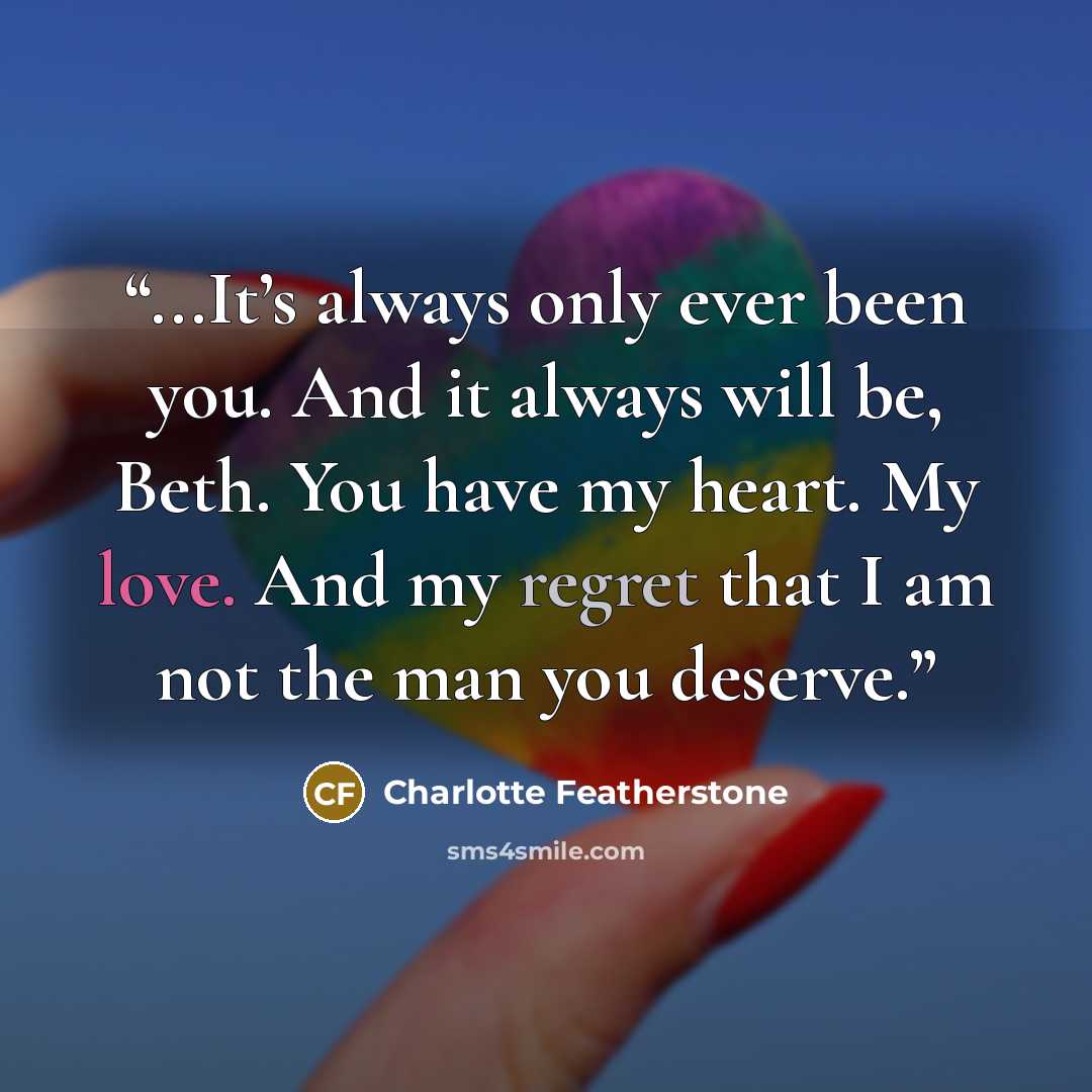 “...It’s always only ever been you. And it always will be, Beth. You have my heart. My love. And my regret that I am not the man you deserve.” quote by Charlotte Featherstone