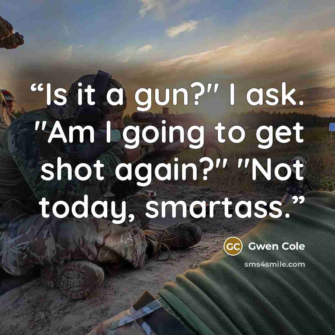 “Is it a gun?" I ask. "Am I going to get shot again?" "Not today, smartass.” quote by Gwen Cole