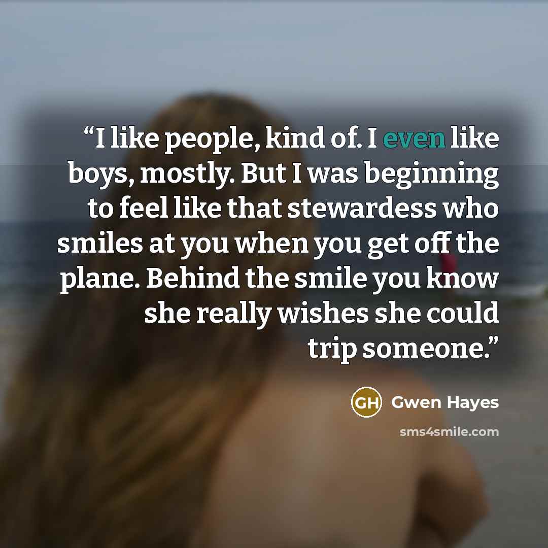 “I like people, kind of. I even like boys, mostly. But I was beginning to feel like that stewardess who smiles at you when you get off the plane. Behind the smile you know she really wishes she could trip someone.” quote by Gwen Hayes