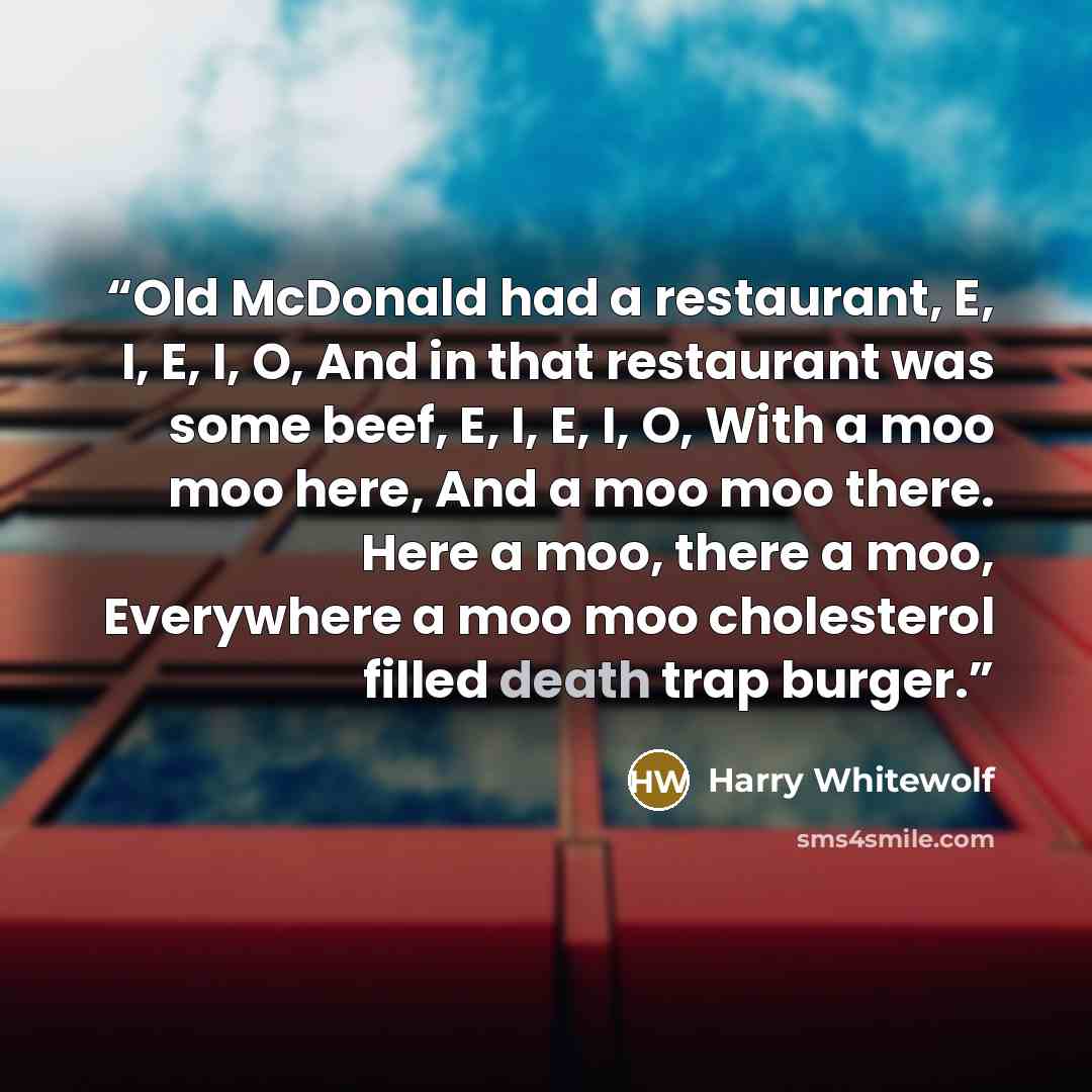“Old McDonald had a restaurant, E, I, E, I, O, And in that restaurant was some beef, E, I, E, I, O, With a moo moo here, And a moo moo there. Here a moo, there a moo, Everywhere a moo moo cholesterol filled death trap burger.” quote by Harry Whitewolf