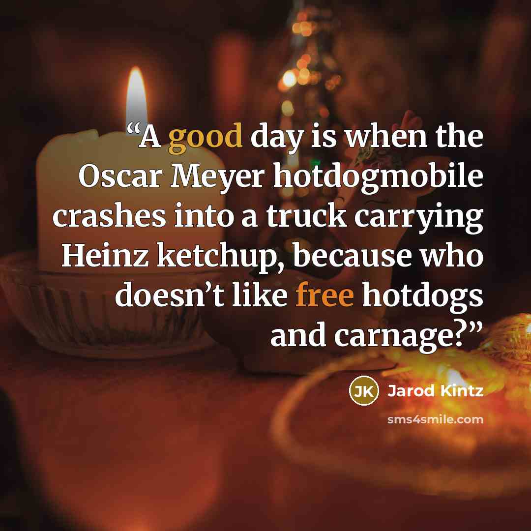 “A good day is when the Oscar Meyer hotdogmobile crashes into a truck carrying Heinz ketchup, because who doesn’t like free hotdogs and carnage?” quote by Jarod Kintz