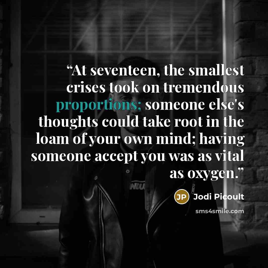 “At seventeen, the smallest crises took on tremendous proportions; someone else's thoughts could take root in the loam of your own mind; having someone accept you was as vital as oxygen.” quote by Jodi Picoult