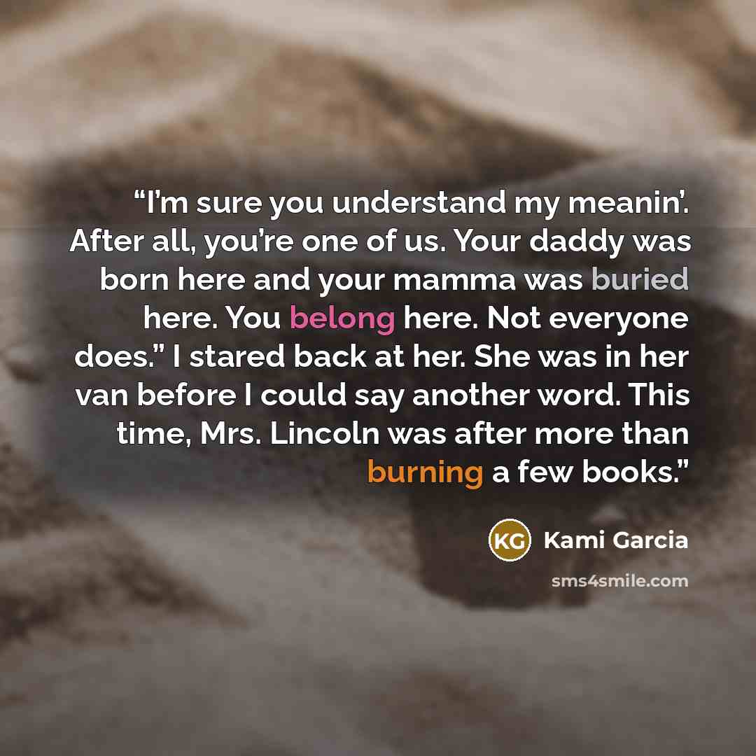 “I’m sure you understand my meanin’. After all, you’re one of us. Your daddy was born here and your mamma was buried here. You belong here. Not everyone does.” I stared back at her. She was in her van before I could say another word. This time, Mrs. Lincoln was after more than burning a few books.” quote by Kami Garcia
