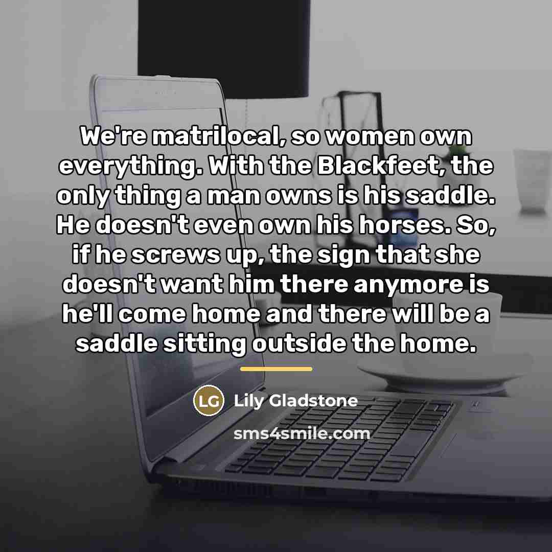 “We're matrilocal, so women own everything. With the Blackfeet, the…” quote by Lily Gladstone