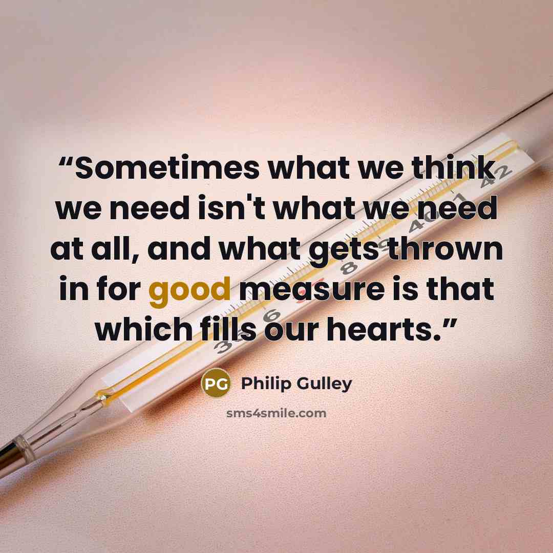 “Sometimes what we think we need isn't what we need at all, and what gets thrown in for good measure is that which fills our hearts.” quote by Philip Gulley