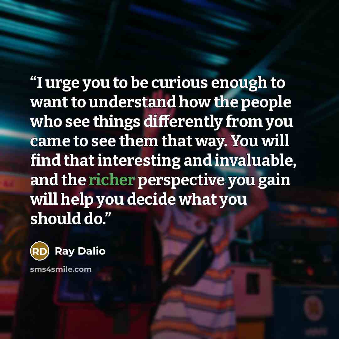 “I urge you to be curious enough to want to understand how the people who see things differently from you came to see them that way. You will find that interesting and invaluable, and the richer perspective you gain will help you decide what you should do.” quote by Ray Dalio