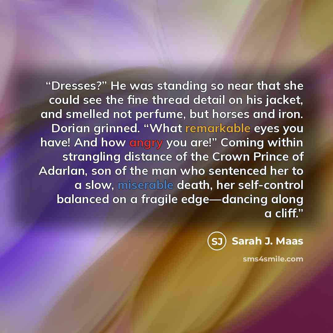“Dresses?” He was standing so near that she could see the fine thread detail on his jacket, and smelled not perfume, but horses and iron. Dorian grinned. “What remarkable eyes you have! And how angry you are!” Coming within strangling distance of the Crown Prince of Adarlan, son of the man who…” quote by Sarah J. Maas