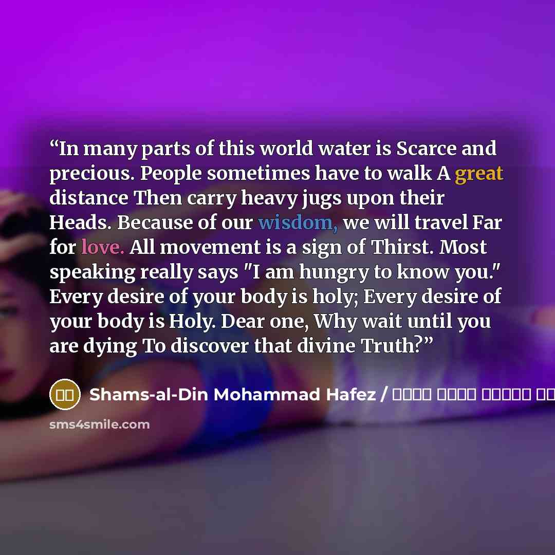 “In many parts of this world water is Scarce and precious. People sometimes have to walk A great distance Then carry heavy jugs upon their Heads. Because of our wisdom, we will travel Far for love. All movement is a sign of Thirst. Most speaking really says "I am hungry to know you." Every desire…” quote by شمس الدین محمد حافظ / Shams-al-Din Mohammad Hafez