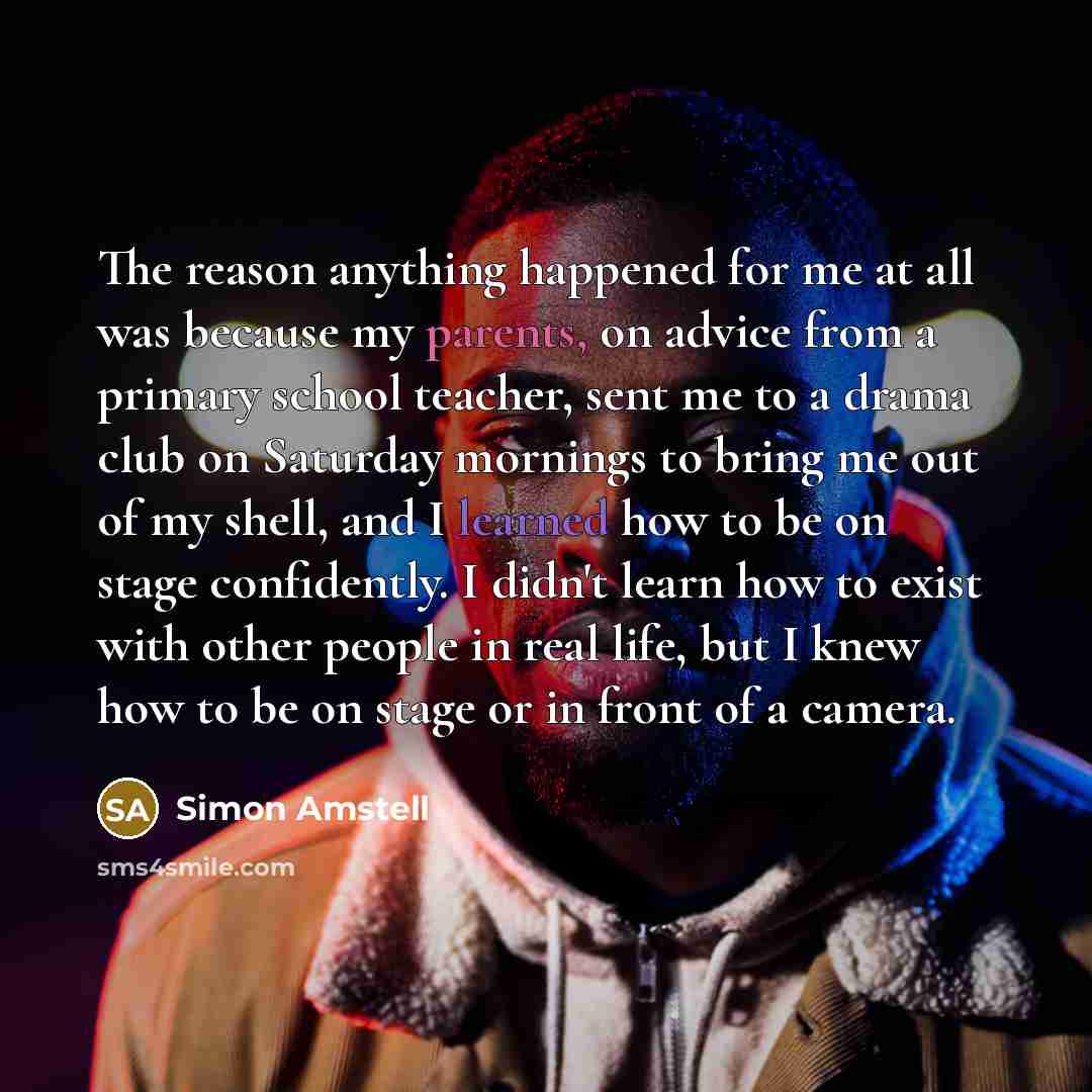 “The reason anything happened for me at all was because my parents, on advice from a primary school teacher, sent me to a drama club on Saturday mornings to bring me out of my shell, and I learned how to be on stage confidently. I didn't learn how to exist with other people in real life, but I knew…” quote by Simon Amstell
