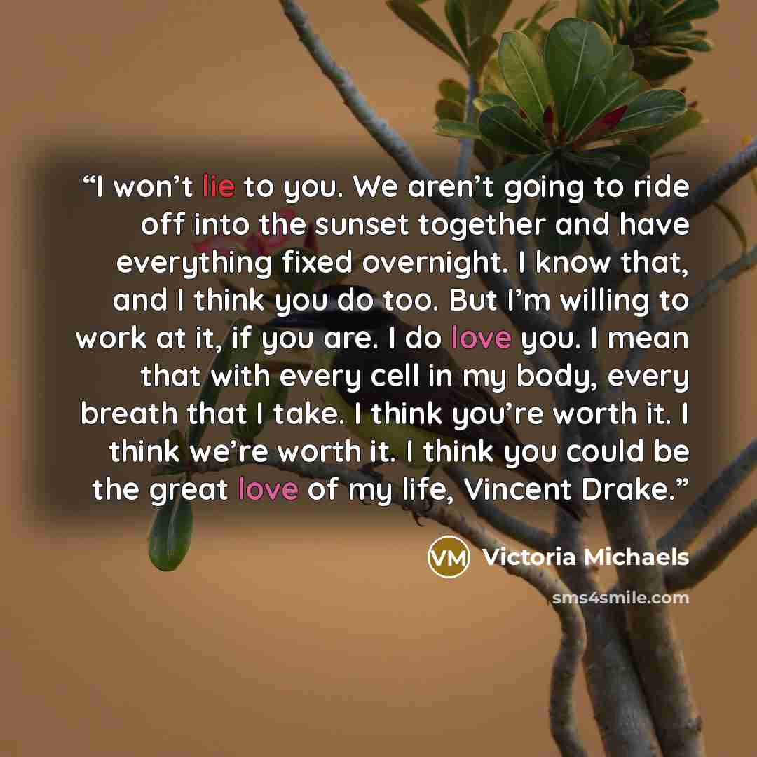 “I won’t lie to you. We aren’t going to ride off into the sunset together and have everything fixed overnight. I know that, and I think you do too. But I’m willing to work at it, if you are. I do love you. I mean that with every cell in my body, every breath that I take. I think you’re worth it. I…” quote by Victoria Michaels