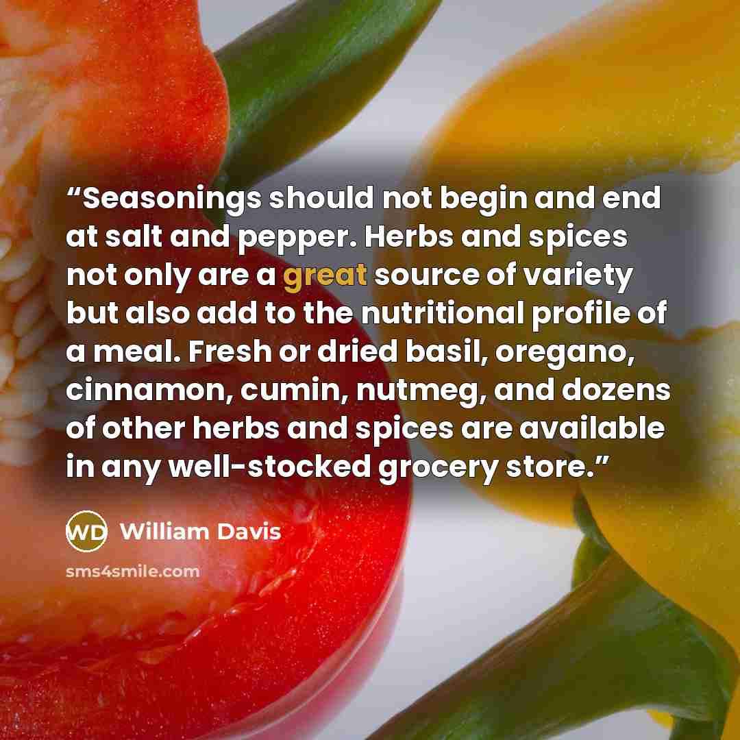 “Seasonings should not begin and end at salt and pepper. Herbs and spices not only are a great source of variety but also add to the nutritional profile of a meal. Fresh or dried basil, oregano, cinnamon, cumin, nutmeg, and dozens of other herbs and spices are available in any well-stocked grocery…” quote by William Davis