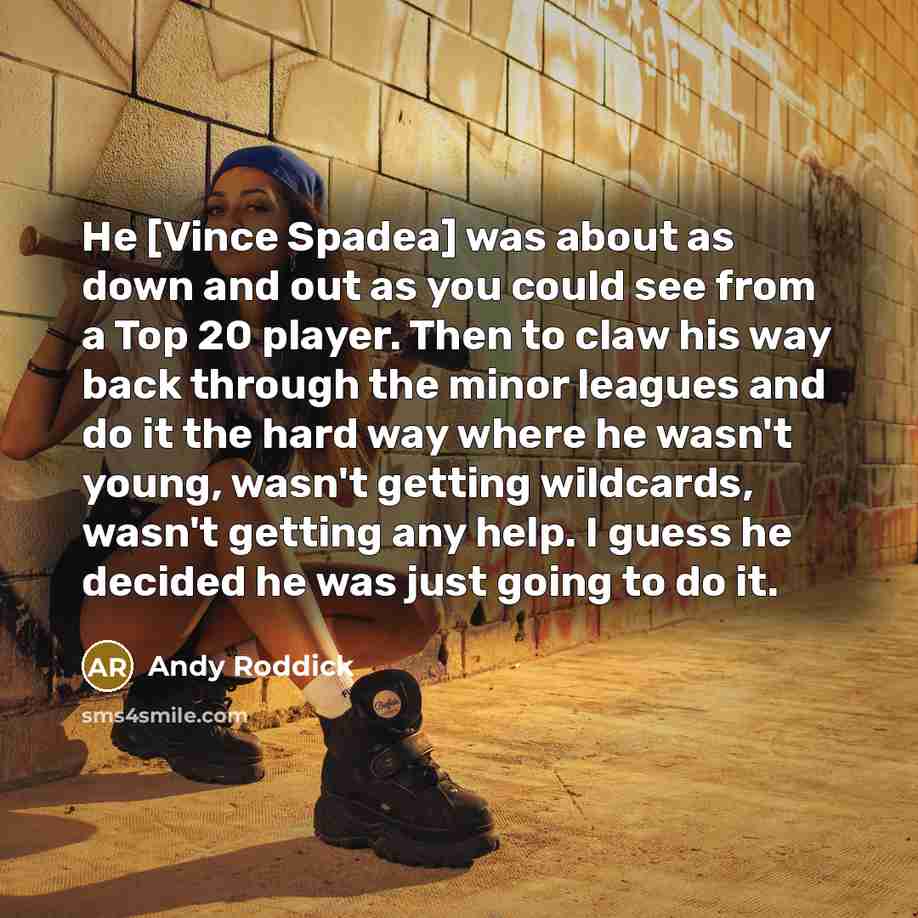 “He [Vince Spadea] was about as down and out as you could see from a Top 20 player. Then to claw his way back through the minor leagues and do it the hard way where he wasn't young, wasn't getting wildcards, wasn't getting any help. I guess he decided he was just going to do it.” quote by Andy Roddick