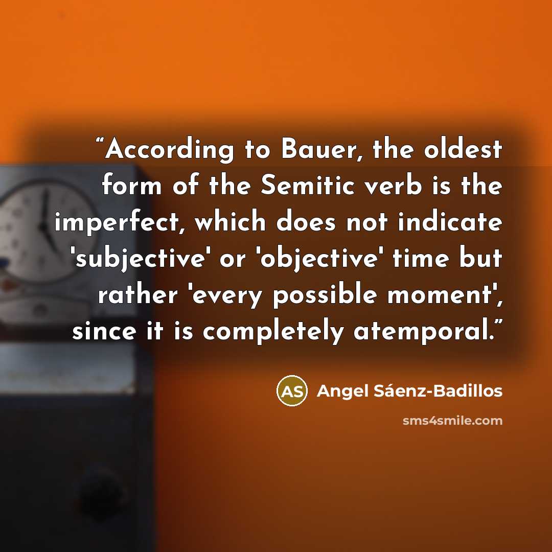 “According to Bauer, the oldest form of the Semitic verb is the imperfect, which does not indicate 'subjective' or 'objective' time but rather 'every possible moment', since it is completely atemporal.” quote by Angel Sáenz-Badillos