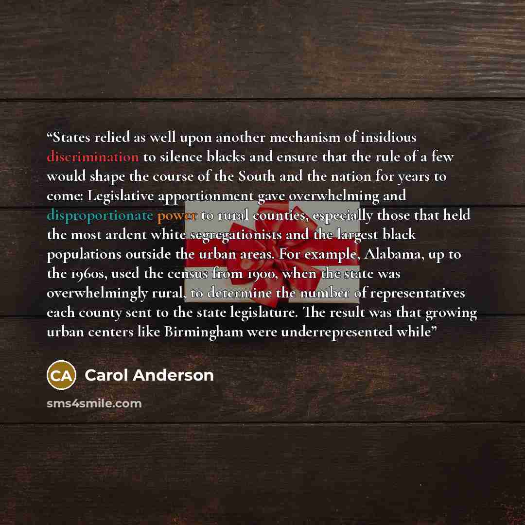 “States relied as well upon another mechanism of insidious discrimination to silence blacks and ensure that the rule of a few would shape the course of the South and the nation for years to come: Legislative apportionment gave overwhelming and disproportionate power to rural counties, especially…” quote by Carol Anderson