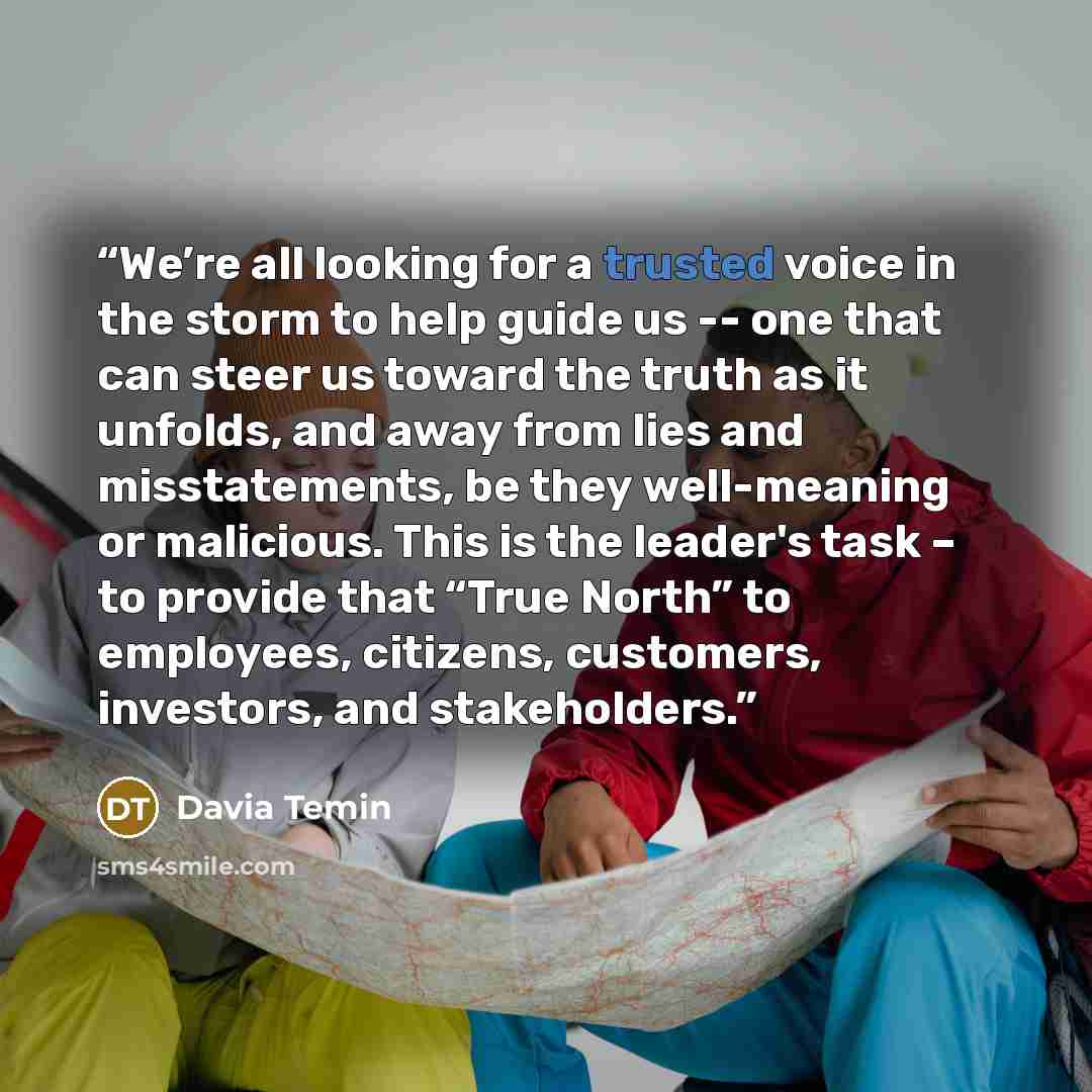 “We’re all looking for a trusted voice in the storm to help guide us -- one that can steer us toward the truth as it unfolds, and away from lies and misstatements, be they well-meaning or malicious. This is the leader's task – to provide that “True North” to employees, citizens, customers…” quote by Davia Temin