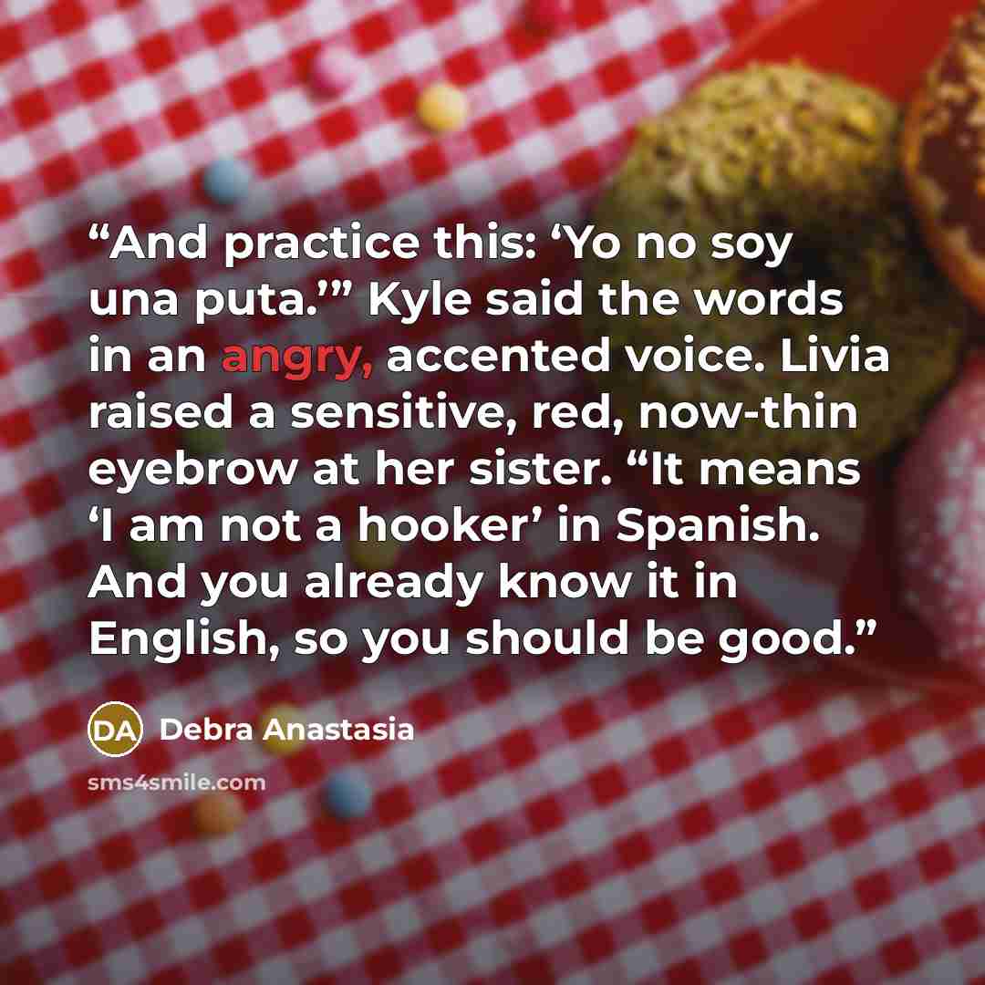 “And practice this: ‘Yo no soy una puta.’” Kyle said the words in an angry, accented voice. Livia raised a sensitive, red, now-thin eyebrow at her sister. “It means ‘I am not a hooker’ in Spanish. And you already know it in English, so you should be good.” quote by Debra Anastasia