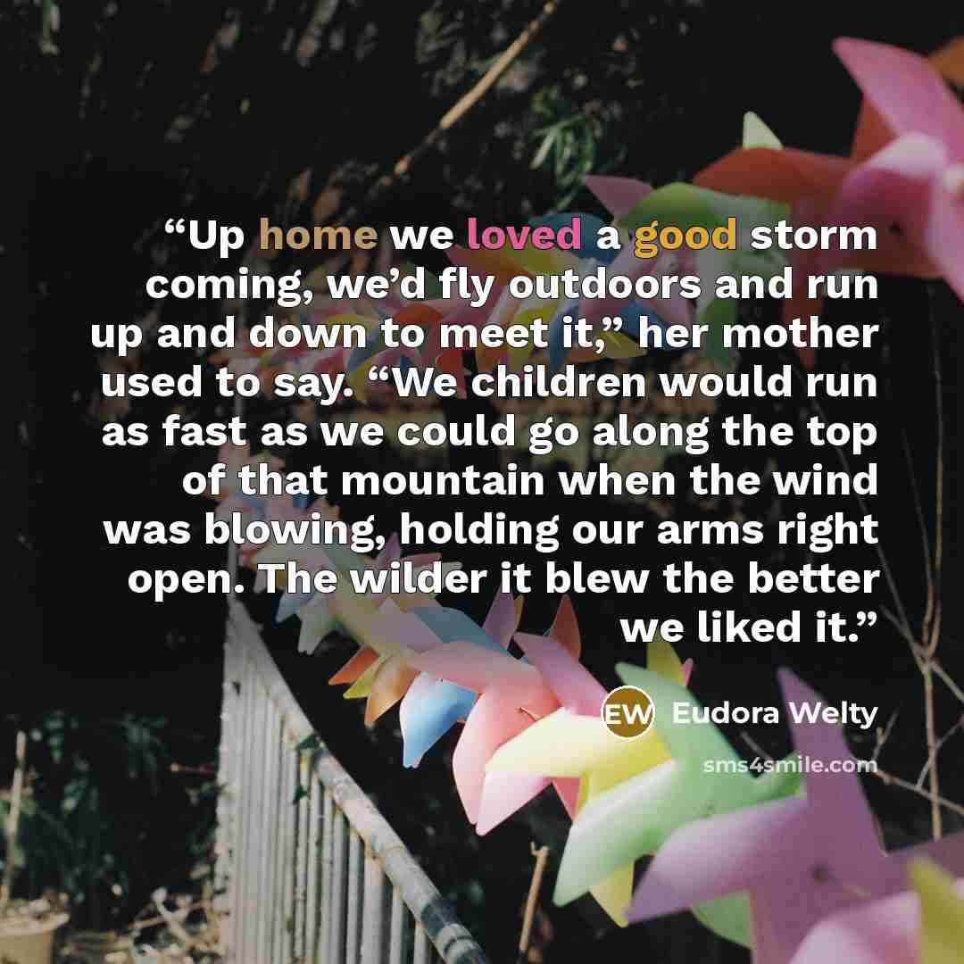 “Up home we loved a good storm coming, we’d fly outdoors and run up and down to meet it,” her mother used to say. “We children would run as fast as we could go along the top of that mountain when the wind was blowing, holding our arms right open. The wilder it blew the better we liked it.” quote by Eudora Welty