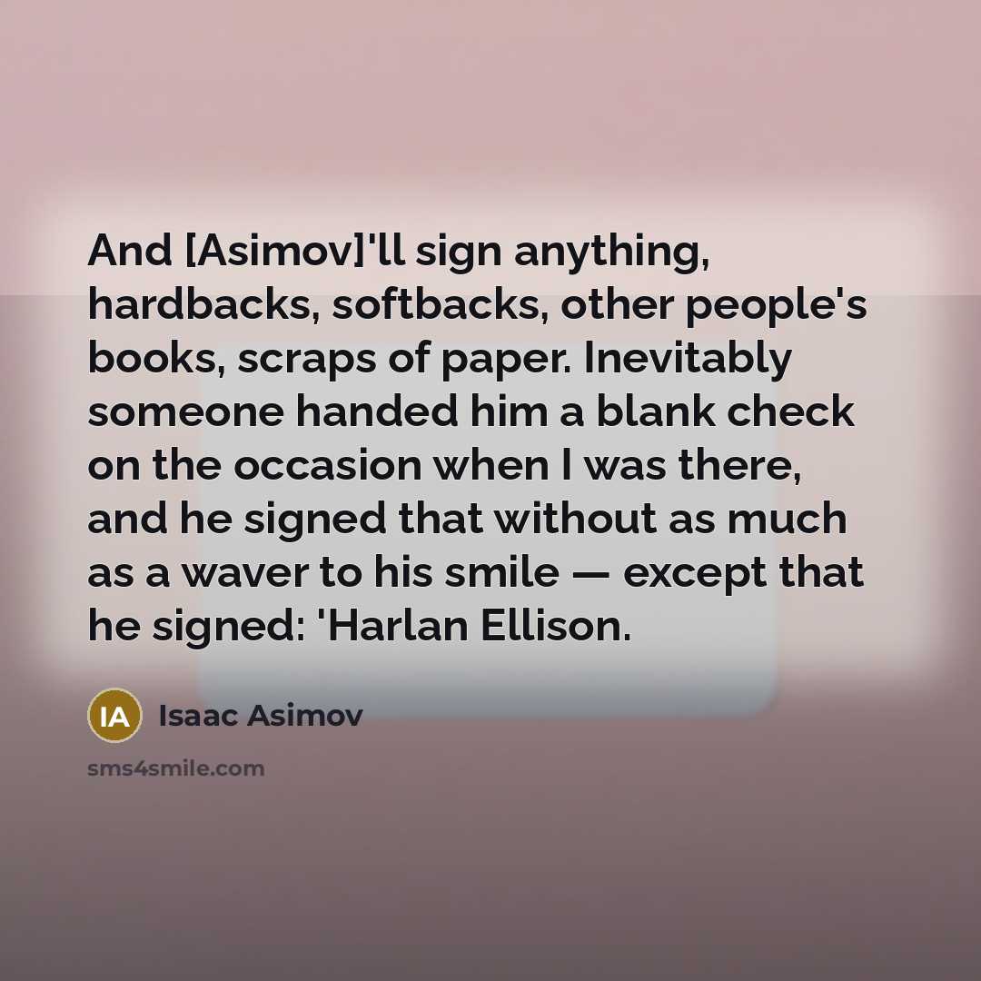 “And [Asimov]'ll sign anything, hardbacks, softbacks, other people's books, scraps of paper. Inevitably someone handed him a blank check on the occasion when I was there, and he signed that without as much as a waver to his smile — except that he signed: 'Harlan Ellison.” quote by Isaac Asimov