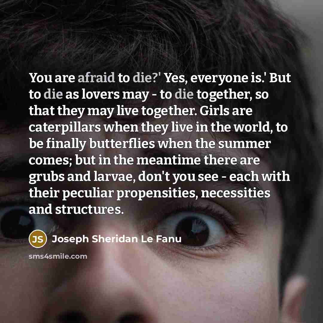 “You are afraid to die?' Yes, everyone is.' But to die as lovers may - to die together, so that they may live together. Girls are caterpillars when they live in the world, to be finally butterflies when the summer comes; but in the meantime there are grubs and larvae, don't you see - each with…” quote by Joseph Sheridan Le Fanu