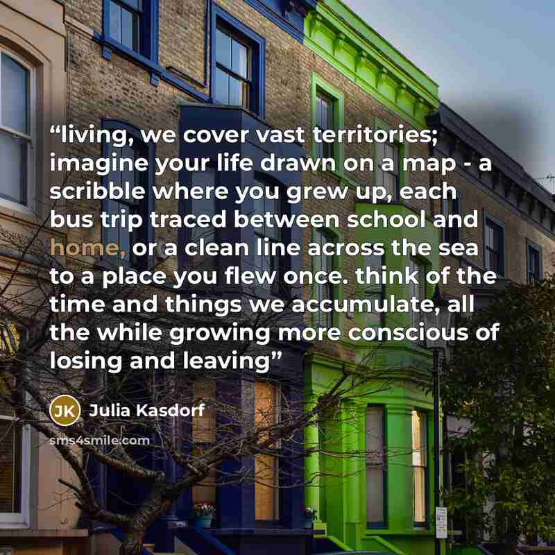 “living, we cover vast territories; imagine your life drawn on a map - a scribble where you grew up, each bus trip traced between school and home, or a clean line across the sea to a place you flew once. think of the time and things we accumulate, all the while growing more conscious of losing and…” quote by Julia Kasdorf