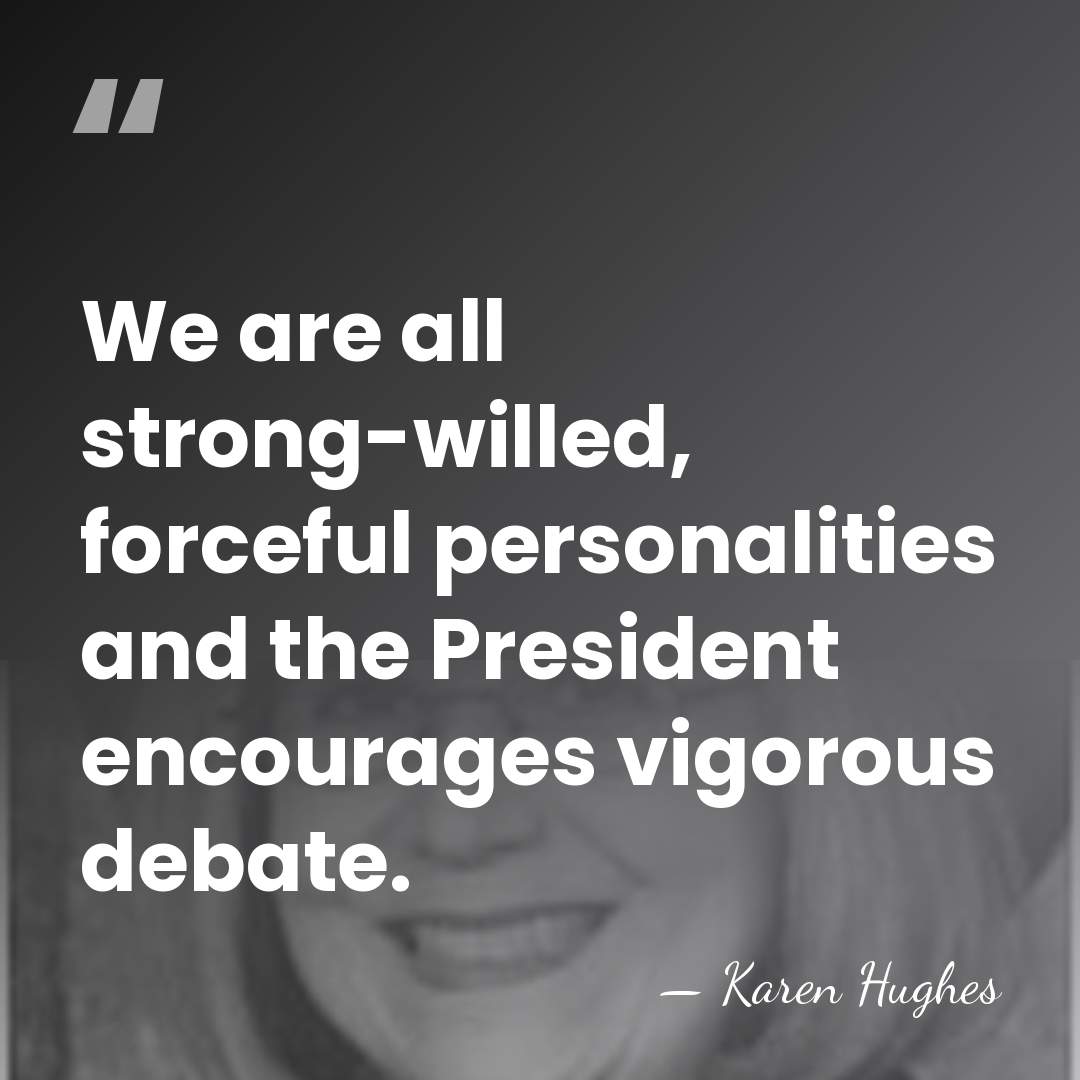 We are all strong-willed, forceful personalities and the President encourages vigorous debate. - Karen Hughes