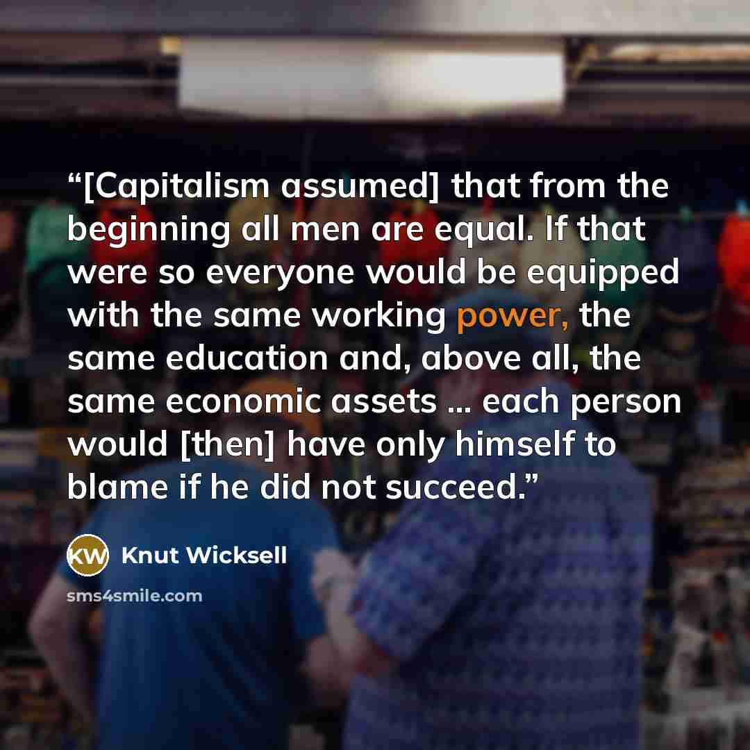 “[Capitalism assumed] that from the beginning all men are equal. If that were so everyone would be equipped with the same working power, the same education and, above all, the same economic assets … each person would [then] have only himself to blame if he did not succeed.” quote by Knut Wicksell
