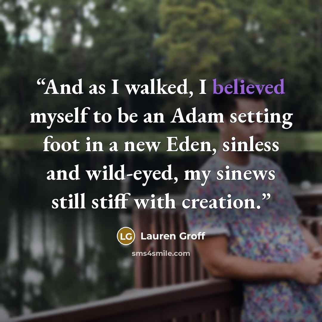 “And as I walked, I believed myself to be an Adam setting foot in a new Eden, sinless and wild-eyed, my sinews still stiff with creation.” quote by Lauren Groff