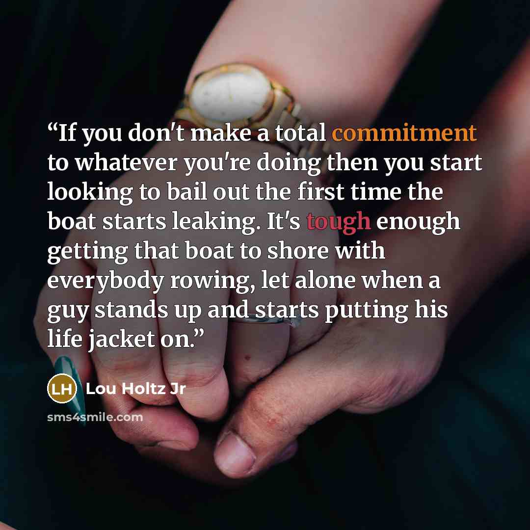 “If you don't make a total commitment to whatever you're doing then you start looking to bail out the first time the boat starts leaking. It's tough enough getting that boat to shore with everybody rowing, let alone when a guy stands up and starts putting his life jacket on.” quote by Lou Holtz Jr