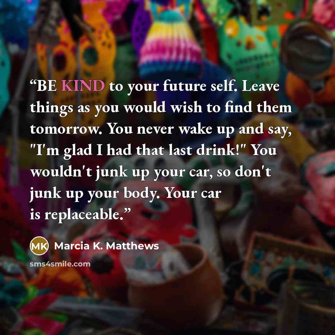 “BE KIND to your future self. Leave things as you would wish to find them tomorrow. You never wake up and say, "I'm glad I had that last drink!" You wouldn't junk up your car, so don't junk up your body. Your car is replaceable.” quote by Marcia K. Matthews