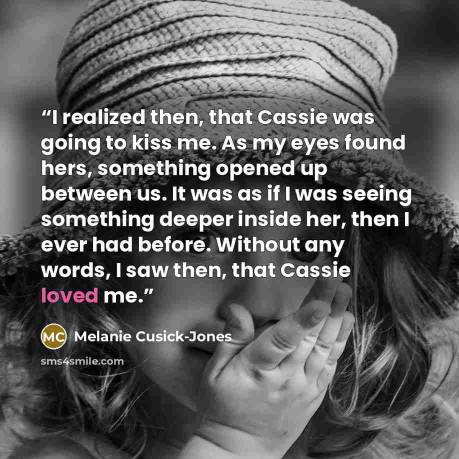 “I realized then, that Cassie was going to kiss me. As my eyes found hers, something opened up between us. It was as if I was seeing something deeper inside her, then I ever had before. Without any words, I saw then, that Cassie loved me.” quote by Melanie Cusick-Jones