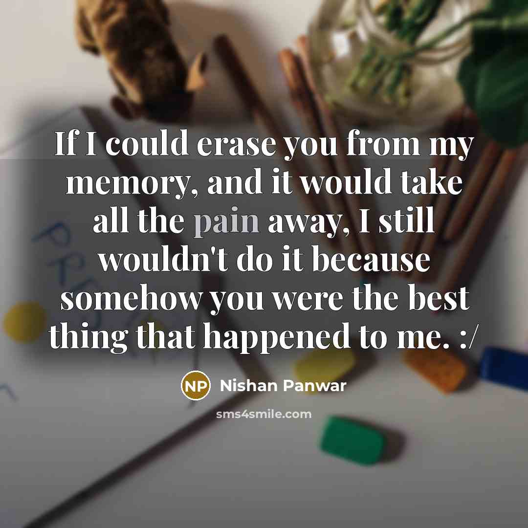 “If I could erase you from my memory, and it would take all the pain away, I still wouldn't do it because somehow you were the best thing that happened to me. :/” quote by Nishan Panwar