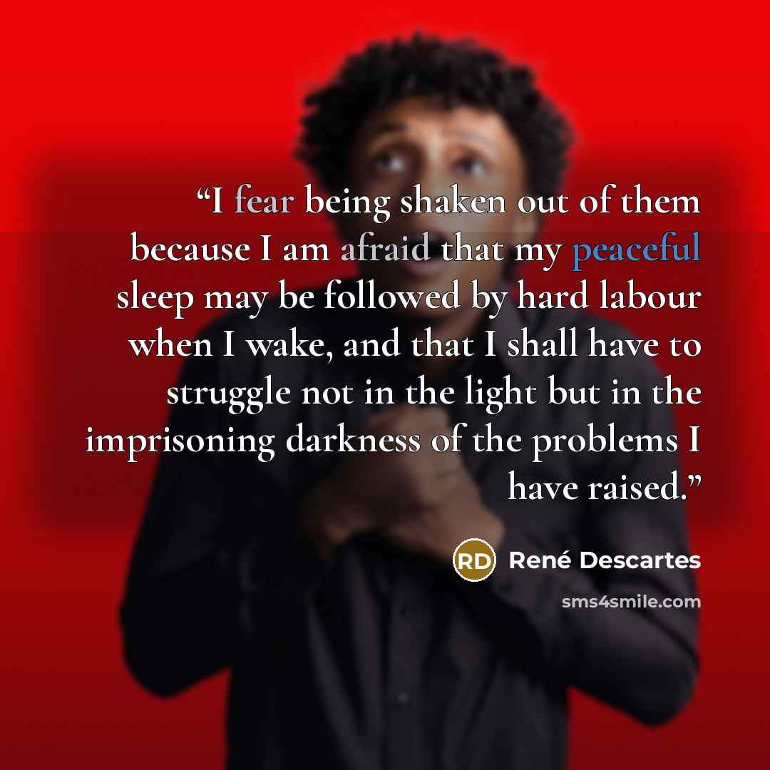 “I fear being shaken out of them because I am afraid that my peaceful sleep may be followed by hard labour when I wake, and that I shall have to struggle not in the light but in the imprisoning darkness of the problems I have raised.” quote by René Descartes