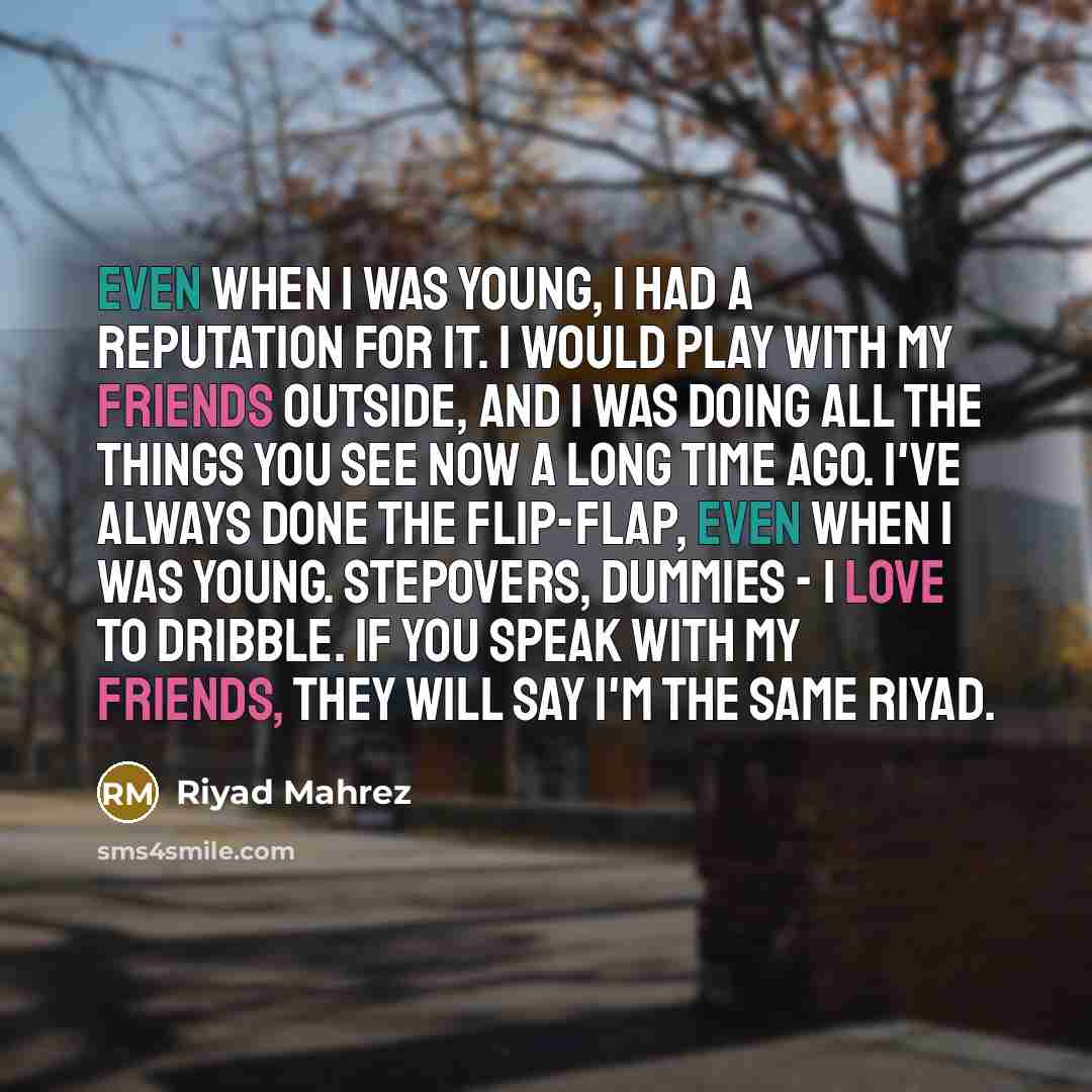 “Even when I was young, I had a reputation for it. I would play with my friends outside, and I was doing all the things you see now a long time ago. I've always done the flip-flap, even when I was young. Stepovers, dummies - I love to dribble. If you speak with my friends, they will say I'm the…” quote by Riyad Mahrez