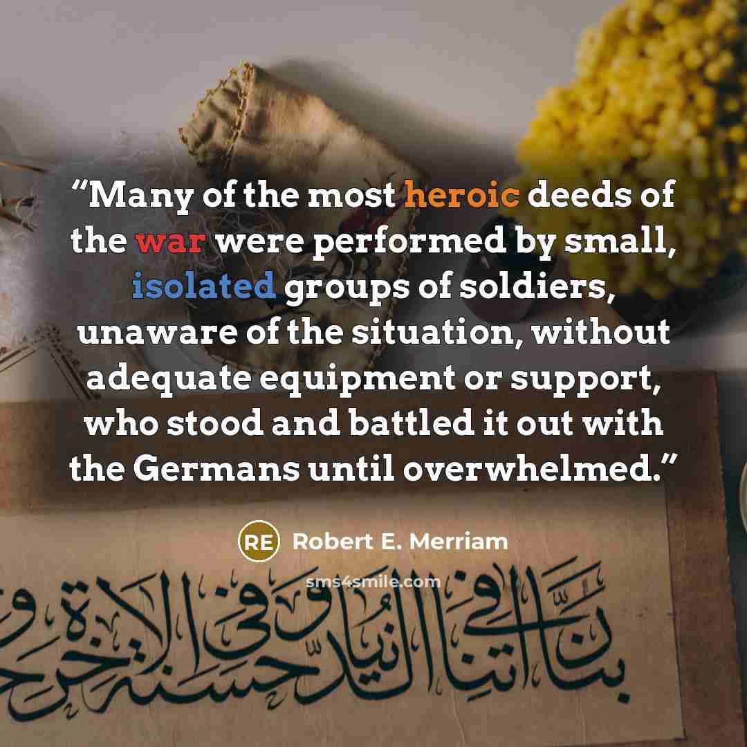 “Many of the most heroic deeds of the war were performed by small, isolated groups of soldiers, unaware of the situation, without adequate equipment or support, who stood and battled it out with the Germans until overwhelmed.” quote by Robert E. Merriam