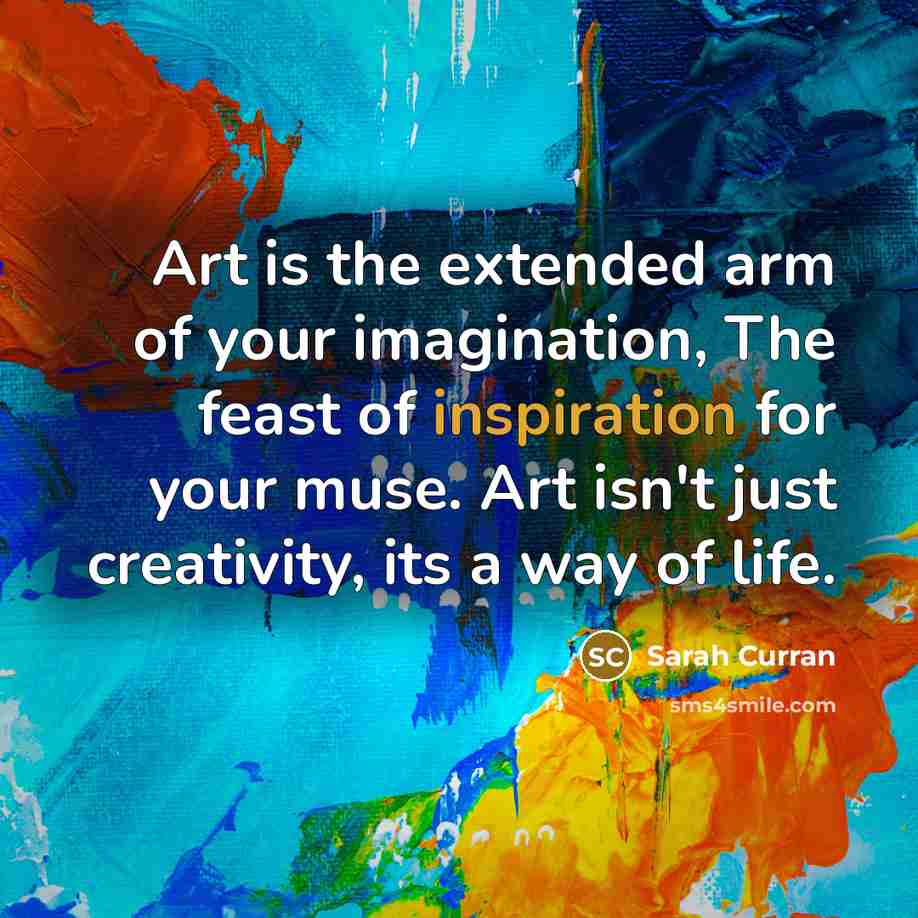 “Art is the extended arm of your imagination, The feast of inspiration for your muse. Art isn't just creativity, its a way of life.” quote by Sarah Curran