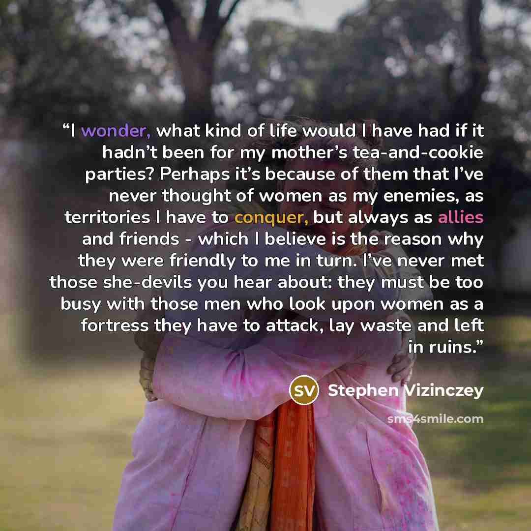 “I wonder, what kind of life would I have had if it hadn’t been for my mother’s tea-and-cookie parties? Perhaps it’s because of them that I’ve never thought of women as my enemies, as territories I have to conquer, but always as allies and friends - which I believe is the reason why they were…” quote by Stephen Vizinczey