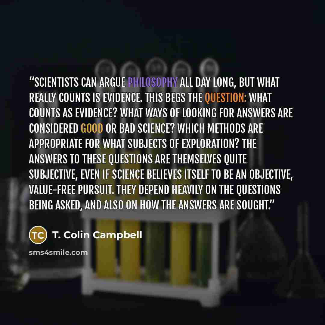 “Scientists can argue philosophy all day long, but what really counts is evidence. This begs the question: What counts as evidence? What ways of looking for answers are considered good or bad science? Which methods are appropriate for what subjects of exploration? The answers to these questions are…” quote by T. Colin Campbell