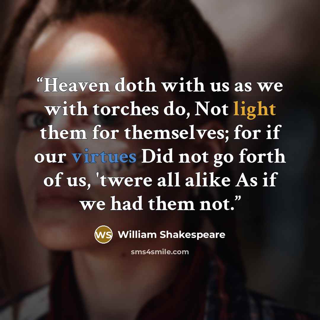 “Heaven doth with us as we with torches do, Not light them for themselves; for if our virtues Did not go forth of us, 'twere all alike As if we had them not.” quote by William Shakespeare