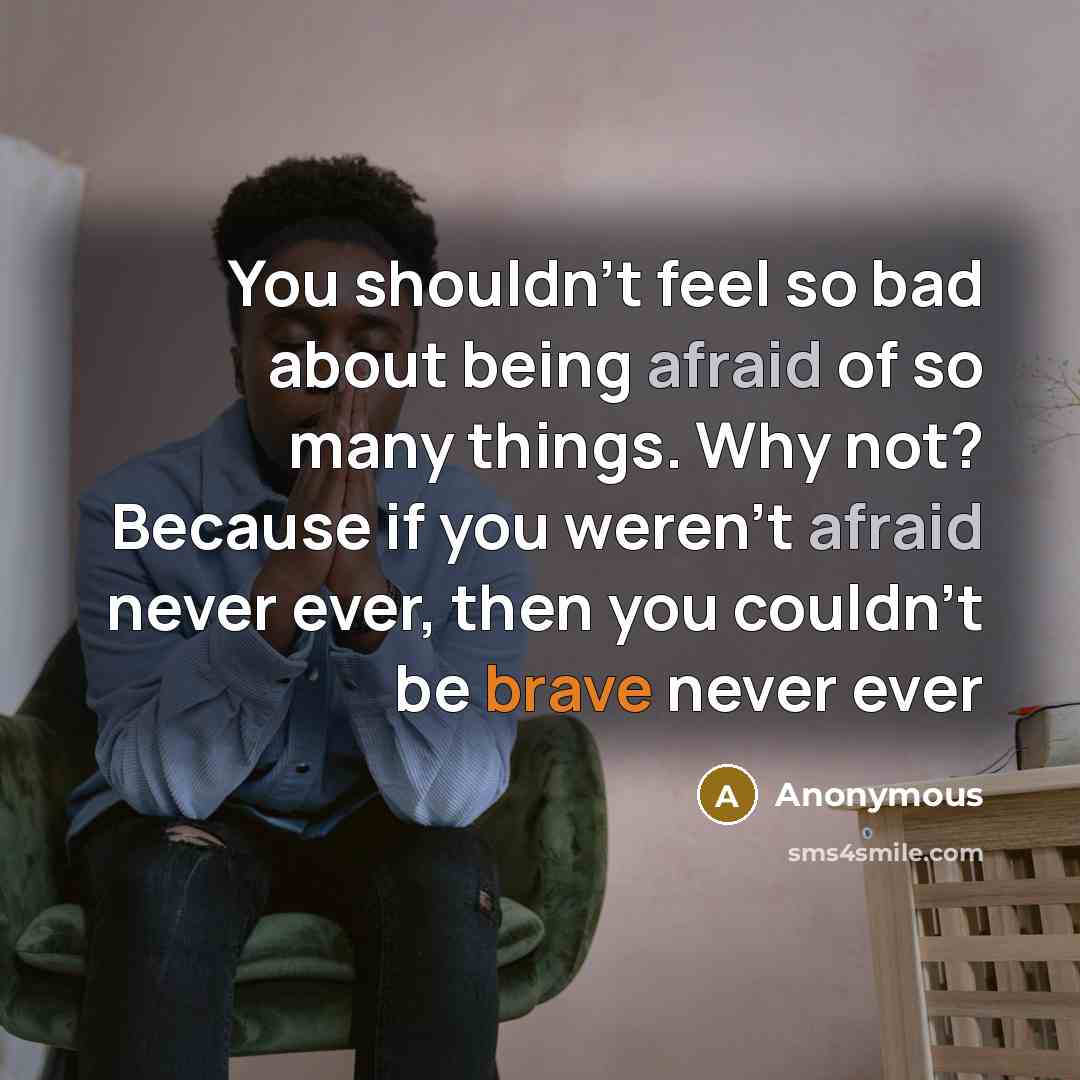 “You shouldn't feel so bad about being afraid of so many things. Why not? Because if you weren't afraid never ever, then you couldn't be brave never ever” quote by Anonymous