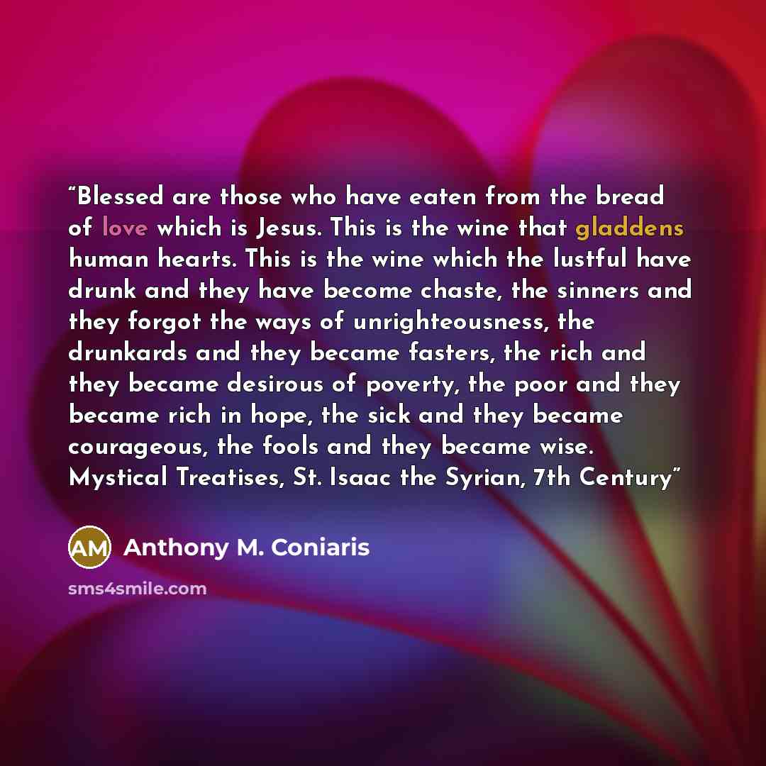 “Blessed are those who have eaten from the bread of love which is Jesus. This is the wine that gladdens human hearts. This is the wine which the lustful have drunk and they have become chaste, the sinners and they forgot the ways of unrighteousness, the drunkards and they became fasters, the rich…” quote by Anthony M. Coniaris