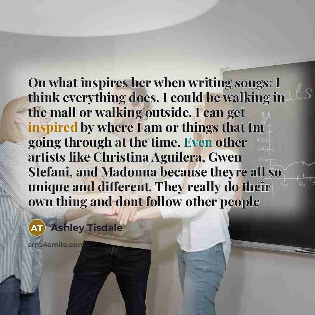 “On what inspires her when writing songs: I think everything does. I could be walking in the mall or walking outside. I can get inspired by where I am or things that Im going through at the time. Even other artists like Christina Aguilera, Gwen Stefani, and Madonna because theyre all so unique and…” quote by Ashley Tisdale