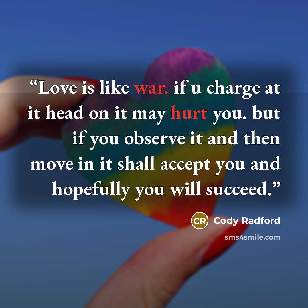“Love is like war. if u charge at it head on it may hurt you. but if you observe it and then move in it shall accept you and hopefully you will succeed.” quote by Cody Radford