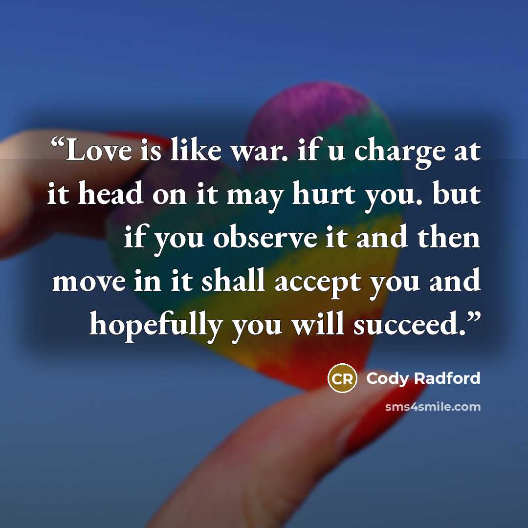 “Love is like war. if u charge at it head on it may hurt you. but if you observe it and then move in it shall accept you and hopefully you will succeed.” quote by Cody Radford
