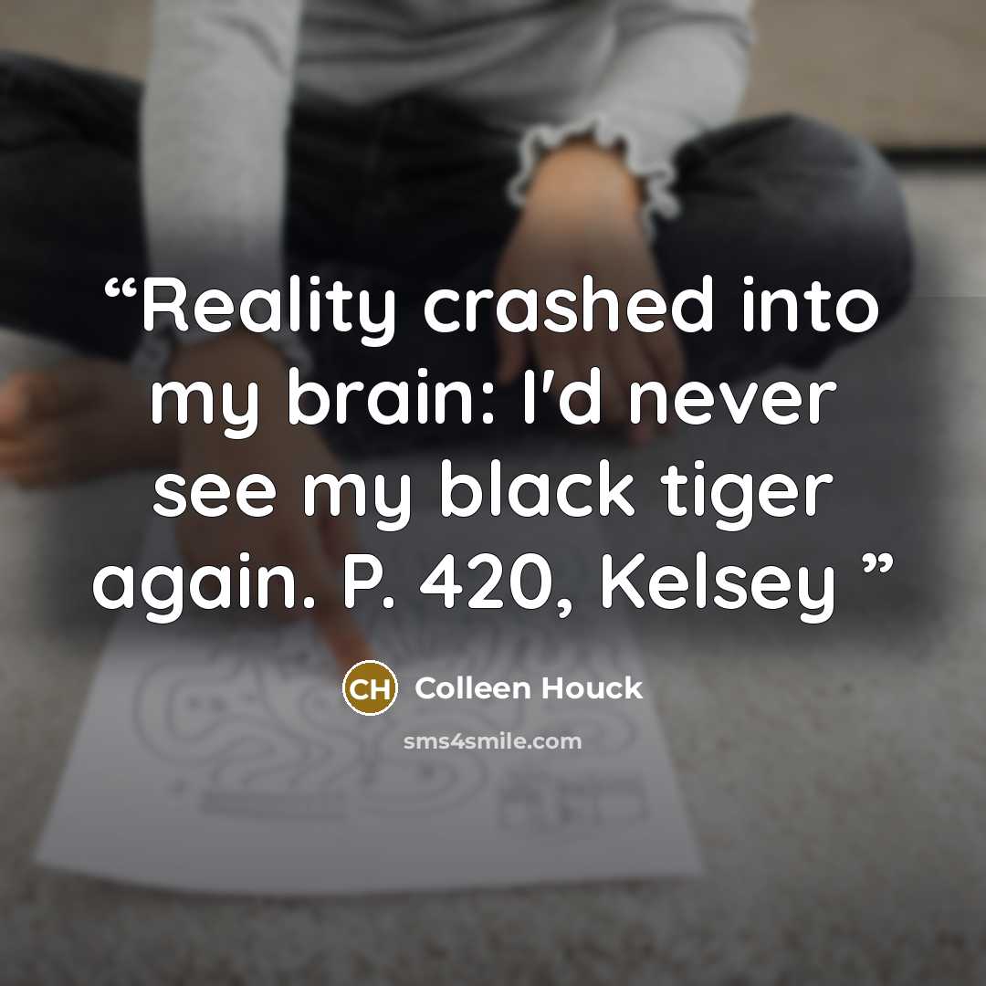 “Reality crashed into my brain: I'd never see my black tiger again. P. 420, Kelsey” quote by Colleen Houck