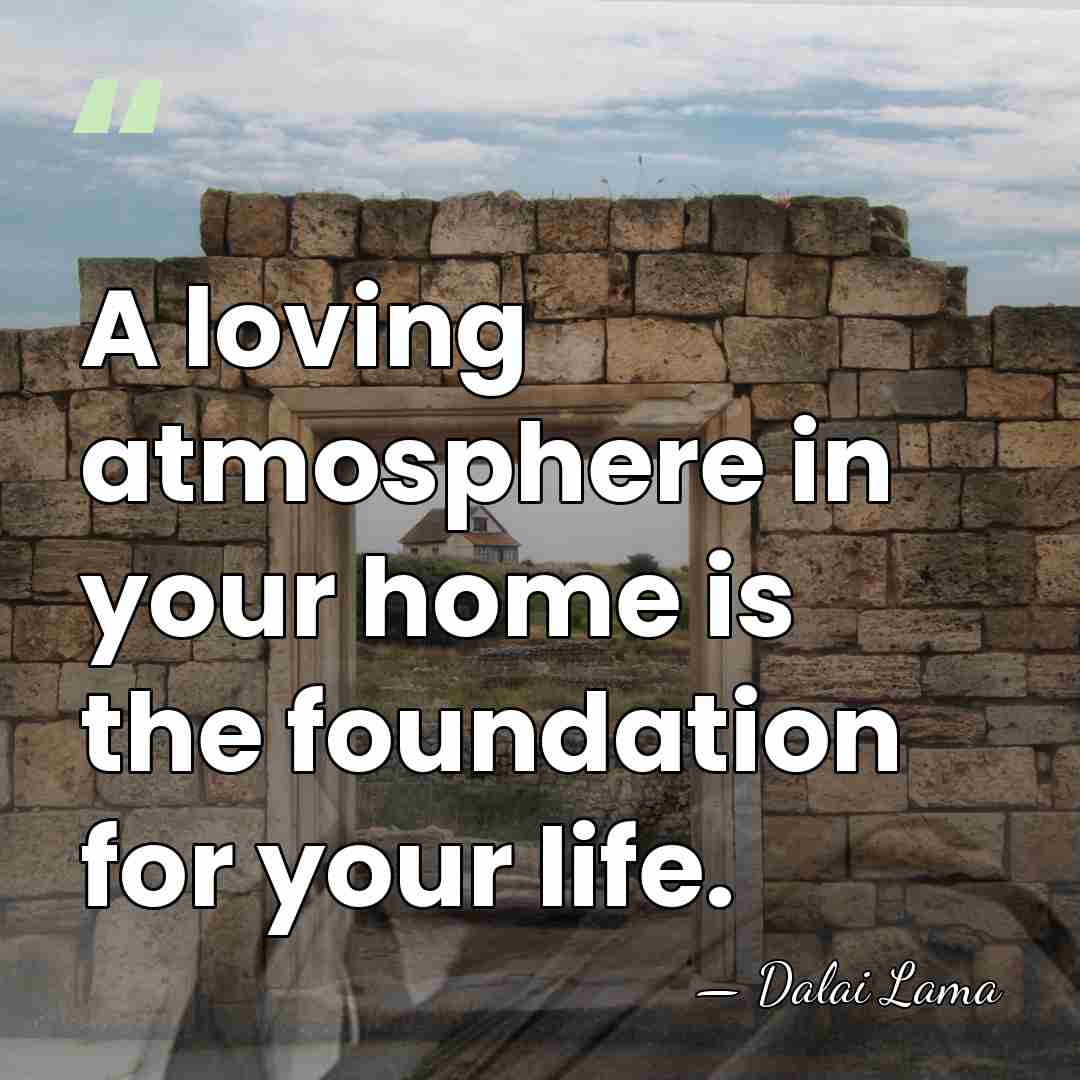 A loving atmosphere in your home is the foundation for your life. - Dalai Lama