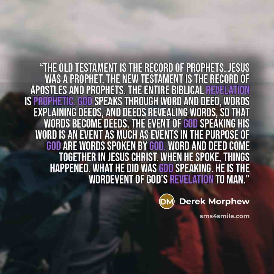 “The Old Testament is the record of prophets. Jesus was a prophet. The New Testament is the record of apostles and prophets. The entire biblical revelation is prophetic. God speaks through word and deed, words explaining deeds, and deeds revealing words, so that words become deeds. The event of God…” quote by Derek Morphew
