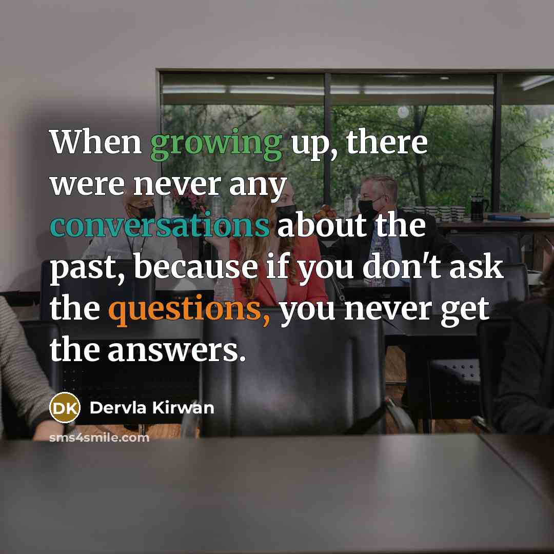 “When growing up, there were never any conversations about the past, because if you don't ask the questions, you never get the answers.” quote by Dervla Kirwan